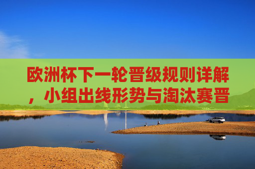 欧洲杯下一轮晋级规则详解,小组出线形势与淘汰赛晋级路径 欧洲杯下一轮晋级规则详解,小组出线形势与淘汰赛晋级路径