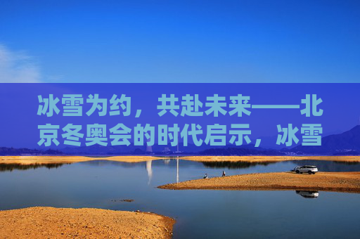 冰雪为约,共赴未来——北京冬奥会的时代启示,冰雪为约,共赴未来——北京冬奥会的时代启示 冰雪为约,共赴未来——北京冬奥会的时代启示,冰雪为约,共赴未来——北京冬奥会的时代启示