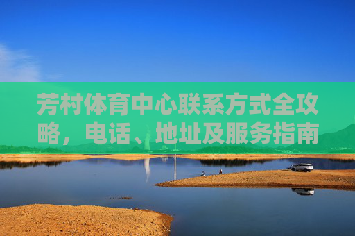 芳村体育中心联系方式全攻略,电话、地址及服务指南,芳村体育中心联系方式全攻略 芳村体育中心联系方式全攻略,电话、地址及服务指南,芳村体育中心联系方式全攻略