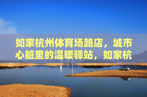 如家杭州体育场路店,城市心脏里的温暖驿站,如家杭州体育场路店,城市中心的温暖驿站 如家杭州体育场路店,城市心脏里的温暖驿站,如家杭州体育场路店,城市中心的温暖驿站