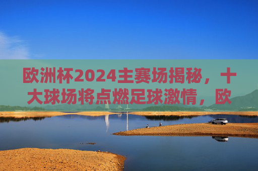 欧洲杯2024主赛场揭秘,十大球场将点燃足球激情,欧洲杯2024十大球场揭秘,点燃足球激情 欧洲杯2024主赛场揭秘,十大球场将点燃足球激情,欧洲杯2024十大球场揭秘,点燃足球激情