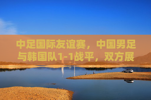 中足国际友谊赛,中国男足与韩国队1-1战平,双方展现攻防韧性,中韩国际友谊赛,中国男足1-1战平韩国队,双方攻防韧性显现 中足国际友谊赛,中国男足与韩国队1-1战平,双方展现攻防韧性,中韩国际友谊赛,中国男足1-1战平韩国队,双方攻防韧性显现