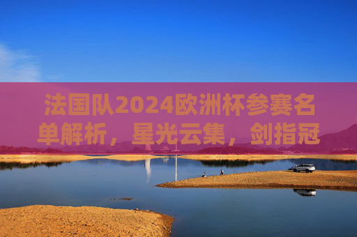 法国队2024欧洲杯参赛名单解析,星光云集,剑指冠军?法国队2024欧洲杯参赛名单解析,星光云集剑指冠军? 法国队2024欧洲杯参赛名单解析,星光云集,剑指冠军?法国队2024欧洲杯参赛名单解析,星光云集剑指冠军?