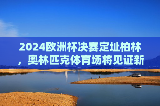 2024欧洲杯决赛定址柏林,奥林匹克体育场将见证新王加冕,柏林奥林匹克体育场将见证2024欧洲杯新王加冕 2024欧洲杯决赛定址柏林,奥林匹克体育场将见证新王加冕,柏林奥林匹克体育场将见证2024欧洲杯新王加冕