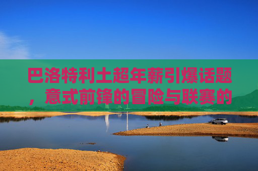 巴洛特利土超年薪引爆话题,意式前锋的冒险与联赛的野心,巴洛特利土超高薪,意式前锋冒险与联赛野心 巴洛特利土超年薪引爆话题,意式前锋的冒险与联赛的野心,巴洛特利土超高薪,意式前锋冒险与联赛野心