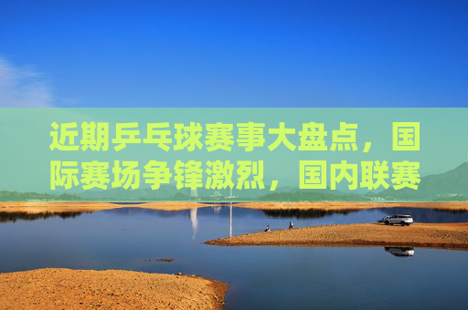 近期乒乓球赛事大盘点,国际赛场争锋激烈,国内联赛战火重燃,乒乓赛事大盘点,国际争锋激烈,国内联赛战火重燃 近期乒乓球赛事大盘点,国际赛场争锋激烈,国内联赛战火重燃,乒乓赛事大盘点,国际争锋激烈,国内联赛战火重燃