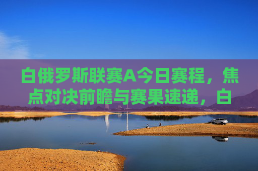 白俄罗斯联赛A今日赛程,焦点对决前瞻与赛果速递,白俄罗斯联赛A今日赛程,焦点对决前瞻与赛果速递 白俄罗斯联赛A今日赛程,焦点对决前瞻与赛果速递,白俄罗斯联赛A今日赛程,焦点对决前瞻与赛果速递