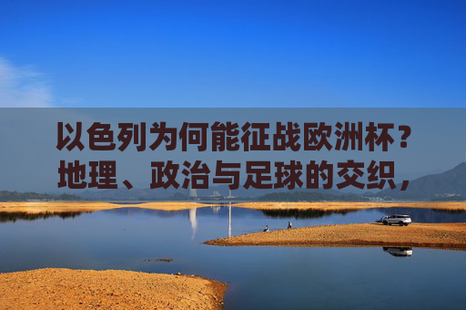 以色列为何能征战欧洲杯?地理、政治与足球的交织,以色列征战欧洲杯,地缘政治与足球的交织 以色列为何能征战欧洲杯?地理、政治与足球的交织,以色列征战欧洲杯,地缘政治与足球的交织