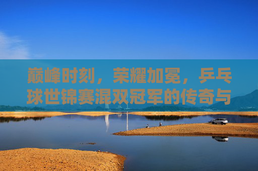 巅峰时刻,荣耀加冕,乒乓球世锦赛混双冠军的传奇与传承 巅峰时刻,荣耀加冕,乒乓球世锦赛混双冠军的传奇与传承