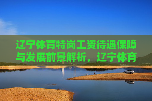 辽宁体育特岗工资待遇保障与发展前景解析,辽宁体育特岗,工资待遇保障与发展前景解析 辽宁体育特岗工资待遇保障与发展前景解析,辽宁体育特岗,工资待遇保障与发展前景解析