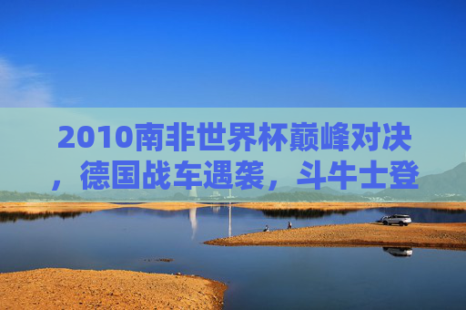 2010南非世界杯巅峰对决,德国战车遇袭,斗牛士登顶欧洲王者的序曲 2010南非世界杯巅峰对决,德国战车遇袭,斗牛士登顶欧洲王者的序曲