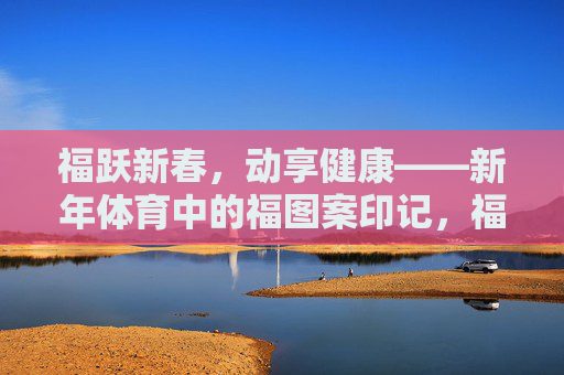 福跃新春,动享健康——新年体育中的福图案印记,福跃新春,体育印福 福跃新春,动享健康——新年体育中的福图案印记,福跃新春,体育印福