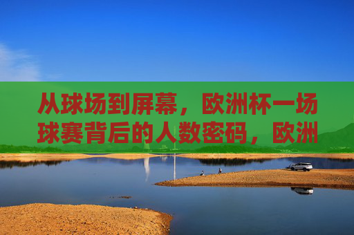 从球场到屏幕,欧洲杯一场球赛背后的人数密码,欧洲杯,从球场到屏幕的人数密码 从球场到屏幕,欧洲杯一场球赛背后的人数密码,欧洲杯,从球场到屏幕的人数密码