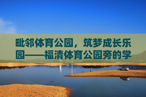毗邻体育公园,筑梦成长乐园——福清体育公园旁的学校纪实,毗邻体育公园,福清学校筑梦成长乐园 毗邻体育公园,筑梦成长乐园——福清体育公园旁的学校纪实,毗邻体育公园,福清学校筑梦成长乐园