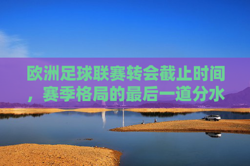 欧洲足球联赛转会截止时间，赛季格局的最后一道分水岭，转会截止，赛季格局的最后一道分水岭