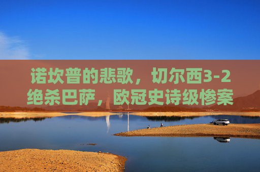 诺坎普的悲歌，切尔西3-2绝杀巴萨，欧冠史诗级惨案之夜，诺坎普史诗级惨案！切尔西3-2绝杀巴萨