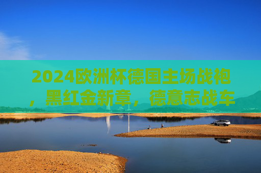 2024欧洲杯德国主场战袍,黑红金新章,德意志战车的荣耀战甲,2024欧洲杯德国主场战袍,德意志战车的荣耀战甲 2024欧洲杯德国主场战袍,黑红金新章,德意志战车的荣耀战甲,2024欧洲杯德国主场战袍,德意志战车的荣耀战甲