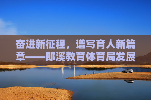 奋进新征程，谱写育人新篇章——郎溪教育体育局发展纪实，奋进新征程 谱写育人新篇章——郎溪教育体育局发展纪实