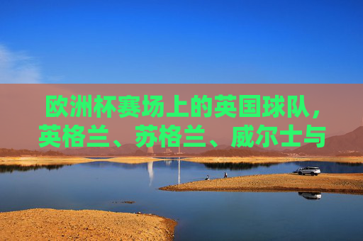 欧洲杯赛场上的英国球队,英格兰、苏格兰、威尔士与北爱尔兰出征,英国四队出征欧洲杯 欧洲杯赛场上的英国球队,英格兰、苏格兰、威尔士与北爱尔兰出征,英国四队出征欧洲杯