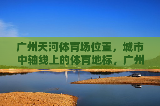 广州天河体育场位置，城市中轴线上的体育地标，广州天河体育场，城市中轴线上的体育地标