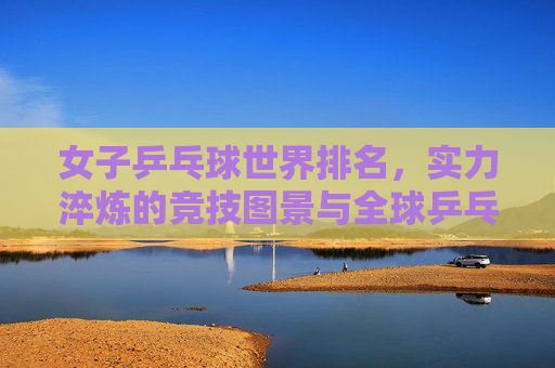 女子乒乓球世界排名,实力淬炼的竞技图景与全球乒乓的生态脉动,女子乒乓球世界排名,实力淬炼竞技图景与全球乒乓生态脉动 女子乒乓球世界排名,实力淬炼的竞技图景与全球乒乓的生态脉动,女子乒乓球世界排名,实力淬炼竞技图景与全球乒乓生态脉动
