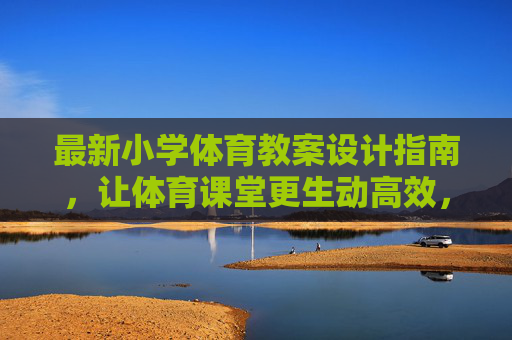 最新小学体育教案设计指南,让体育课堂更生动高效,最新小学体育教案设计指南,打造生动高效课堂 最新小学体育教案设计指南,让体育课堂更生动高效,最新小学体育教案设计指南,打造生动高效课堂