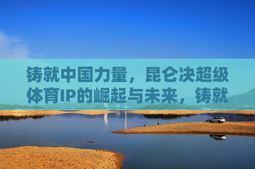 铸就中国力量,昆仑决超级体育IP的崛起与未来,铸就中国力量,昆仑决超级体育IP的崛起与未来 铸就中国力量,昆仑决超级体育IP的崛起与未来,铸就中国力量,昆仑决超级体育IP的崛起与未来