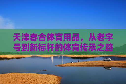 天津春合体育用品,从老字号到新标杆的体育传承之路,天津春合,从老字号到新标杆的体育传承之路 天津春合体育用品,从老字号到新标杆的体育传承之路,天津春合,从老字号到新标杆的体育传承之路