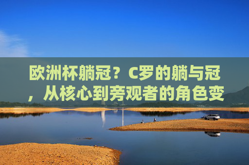 欧洲杯躺冠?C罗的躺与冠,从核心到旁观者的角色变奏,C罗躺冠,从核心到旁观者的角色变奏 欧洲杯躺冠?C罗的躺与冠,从核心到旁观者的角色变奏,C罗躺冠,从核心到旁观者的角色变奏