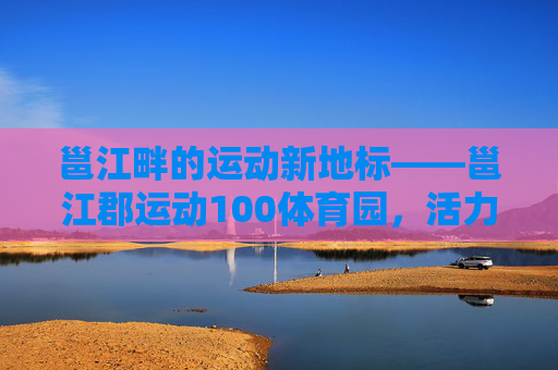 邕江畔的运动新地标——邕江郡运动100体育园,活力全开,健康同行,邕江郡运动100体育园,邕江畔活力运动新地标 邕江畔的运动新地标——邕江郡运动100体育园,活力全开,健康同行,邕江郡运动100体育园,邕江畔活力运动新地标