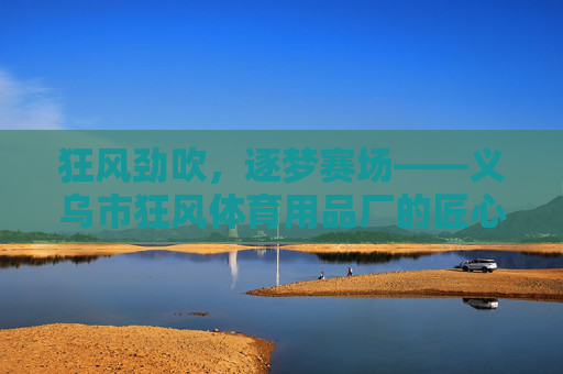 狂风劲吹,逐梦赛场——义乌市狂风体育用品厂的匠心与创新之路 狂风劲吹,逐梦赛场——义乌市狂风体育用品厂的匠心与创新之路