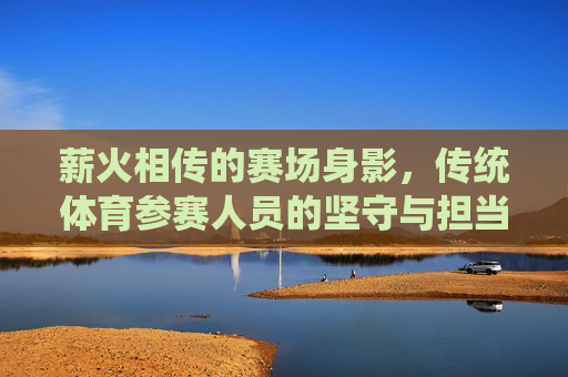 薪火相传的赛场身影,传统体育参赛人员的坚守与担当,薪火相传,传统体育赛场的坚守与担当 薪火相传的赛场身影,传统体育参赛人员的坚守与担当,薪火相传,传统体育赛场的坚守与担当