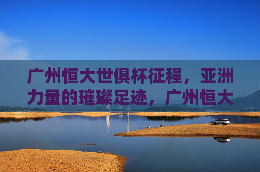 广州恒大世俱杯征程,亚洲力量的璀璨足迹,广州恒大世俱杯,亚洲力量璀璨足迹 广州恒大世俱杯征程,亚洲力量的璀璨足迹,广州恒大世俱杯,亚洲力量璀璨足迹