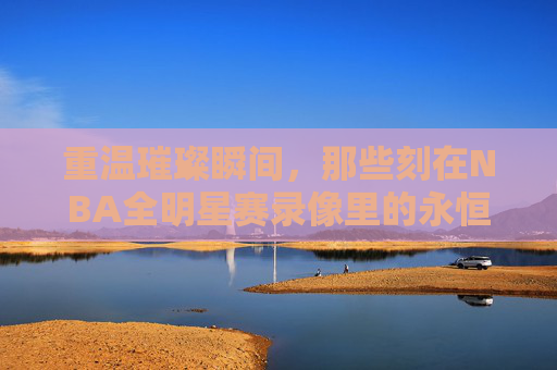 重温璀璨瞬间,那些刻在NBA全明星赛录像里的永恒记忆,NBA全明星赛录像里的璀璨永恒记忆 重温璀璨瞬间,那些刻在NBA全明星赛录像里的永恒记忆,NBA全明星赛录像里的璀璨永恒记忆