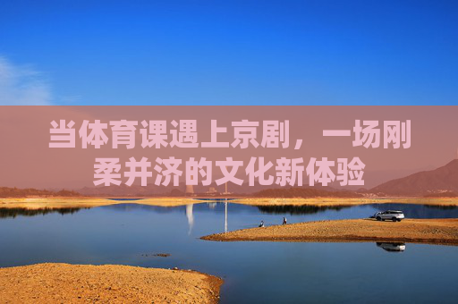 当体育课遇上京剧,一场刚柔并济的文化新体验 当体育课遇上京剧,一场刚柔并济的文化新体验
