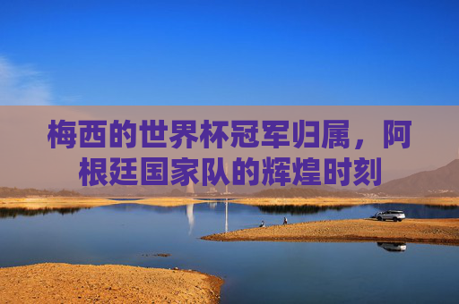 梅西的世界杯冠军归属,阿根廷国家队的辉煌时刻 梅西的世界杯冠军归属,阿根廷国家队的辉煌时刻