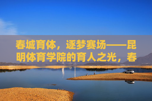 春城育体,逐梦赛场——昆明体育学院的育人之光,春城育体,育人之光 春城育体,逐梦赛场——昆明体育学院的育人之光,春城育体,育人之光