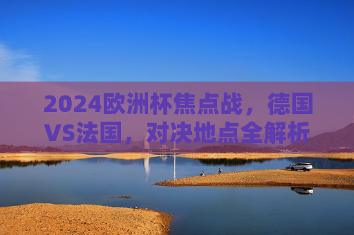 2024欧洲杯焦点战,德国VS法国,对决地点全解析,2024欧洲杯焦点战,德国VS法国对决地点全解析 2024欧洲杯焦点战,德国VS法国,对决地点全解析,2024欧洲杯焦点战,德国VS法国对决地点全解析
