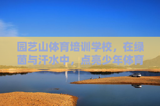 园艺山体育培训学校,在绿茵与汗水中,点亮少年体育梦想 园艺山体育培训学校,在绿茵与汗水中,点亮少年体育梦想