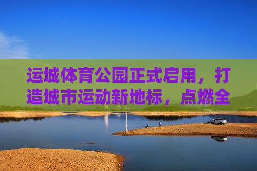 运城体育公园正式启用,打造城市运动新地标,点燃全民健身热情,运城体育公园正式启用,城市运动新地标点燃全民健身热情 运城体育公园正式启用,打造城市运动新地标,点燃全民健身热情,运城体育公园正式启用,城市运动新地标点燃全民健身热情