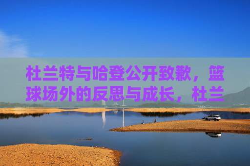 杜兰特与哈登公开致歉,篮球场外的反思与成长,杜兰特哈登公开致歉,篮球场外的反思与成长 杜兰特与哈登公开致歉,篮球场外的反思与成长,杜兰特哈登公开致歉,篮球场外的反思与成长