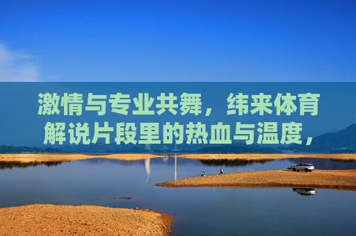 激情与专业共舞,纬来体育解说片段里的热血与温度,纬来体育解说,激情专业共舞的热血与温度 激情与专业共舞,纬来体育解说片段里的热血与温度,纬来体育解说,激情专业共舞的热血与温度