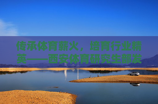 传承体育薪火,培育行业精英——西安体育研究生部发展纪实,传承体育薪火,培育行业精英——西安体育研究生部发展纪实 传承体育薪火,培育行业精英——西安体育研究生部发展纪实,传承体育薪火,培育行业精英——西安体育研究生部发展纪实