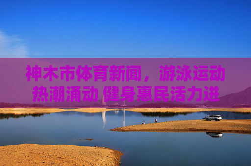 神木市体育新闻，游泳运动热潮涌动 健身惠民活力迸发