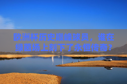 欧洲杯历史巅峰球员，谁在绿茵场上刻下了永恒传奇？欧洲杯历史巅峰球员，绿茵场上的永恒传奇