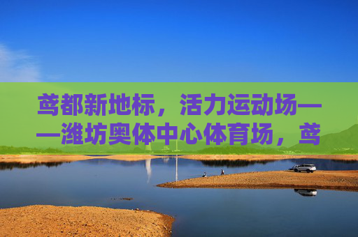 鸢都新地标，活力运动场——潍坊奥体中心体育场，鸢都新地标，活力运动场——潍坊奥体中心体育场