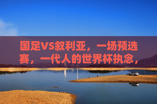 国足VS叙利亚，一场预选赛，一代人的世界杯执念，国足VS叙利亚，预选赛上的世界杯执念之战