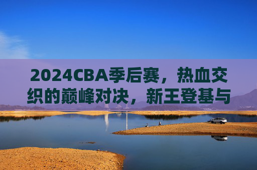 2024CBA季后赛,热血交织的巅峰对决,新王登基与传承不息,2024CBA季后赛,巅峰对决,新王登基传承不息 2024CBA季后赛,热血交织的巅峰对决,新王登基与传承不息,2024CBA季后赛,巅峰对决,新王登基传承不息