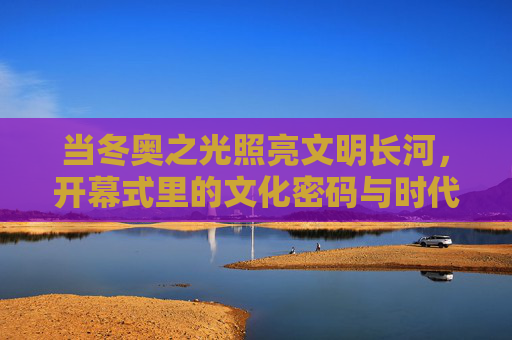 当冬奥之光照亮文明长河,开幕式里的文化密码与时代回响,冬奥之光,文明长河的文化密码与时代回响 当冬奥之光照亮文明长河,开幕式里的文化密码与时代回响,冬奥之光,文明长河的文化密码与时代回响