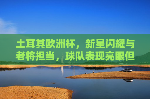 土耳其欧洲杯,新星闪耀与老将担当,球队表现亮眼但仍有提升空间,土耳其欧洲杯,新老闪耀亮眼,提升空间犹存 土耳其欧洲杯,新星闪耀与老将担当,球队表现亮眼但仍有提升空间,土耳其欧洲杯,新老闪耀亮眼,提升空间犹存
